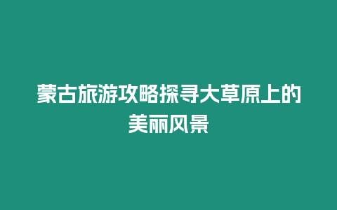 蒙古旅游攻略探尋大草原上的美麗風景