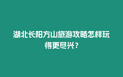 湖北長陽方山旅游攻略怎樣玩得更盡興？