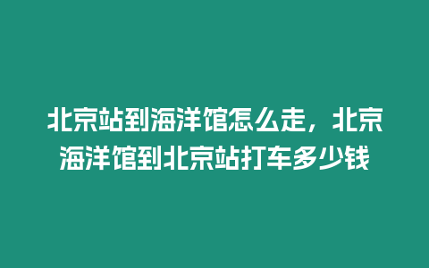 北京站到海洋館怎么走，北京海洋館到北京站打車多少錢