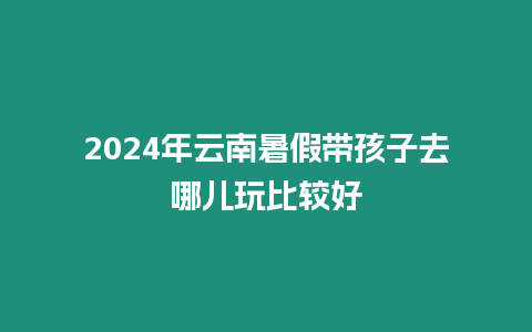 2024年云南暑假帶孩子去哪兒玩比較好