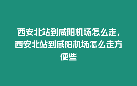 西安北站到咸陽機場怎么走，西安北站到咸陽機場怎么走方便些