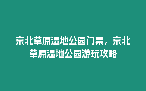 京北草原濕地公園門票，京北草原濕地公園游玩攻略