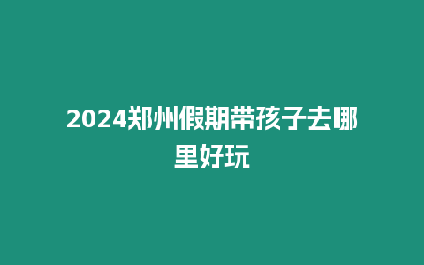 2024鄭州假期帶孩子去哪里好玩