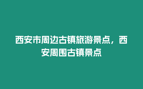 西安市周邊古鎮旅游景點，西安周圍古鎮景點