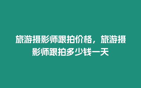 旅游攝影師跟拍價格，旅游攝影師跟拍多少錢一天