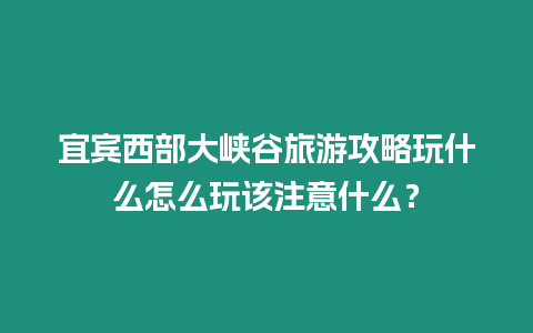 宜賓西部大峽谷旅游攻略玩什么怎么玩該注意什么？