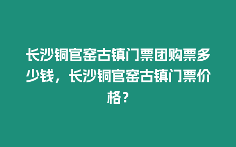 長沙銅官窯古鎮(zhèn)門票團(tuán)購票多少錢，長沙銅官窯古鎮(zhèn)門票價(jià)格？