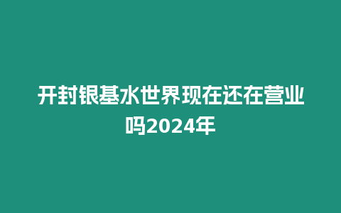 開封銀基水世界現在還在營業嗎2024年