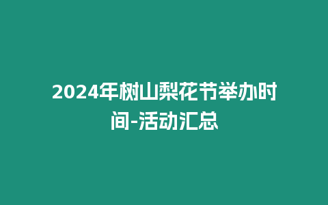 2024年樹山梨花節舉辦時間-活動匯總