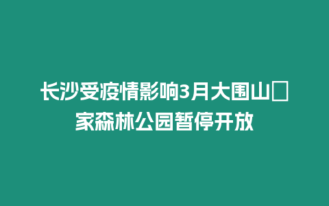 長(zhǎng)沙受疫情影響3月大圍山囯家森林公園暫停開(kāi)放