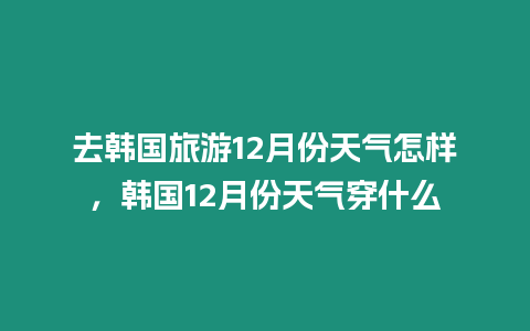 去韓國旅游12月份天氣怎樣，韓國12月份天氣穿什么