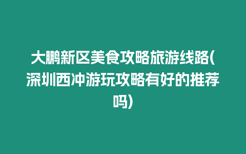 大鵬新區美食攻略旅游線路(深圳西沖游玩攻略有好的推薦嗎)