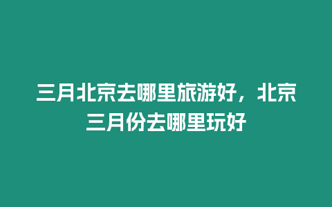 三月北京去哪里旅游好，北京三月份去哪里玩好