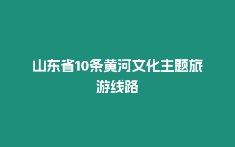山東省10條黃河文化主題旅游線路