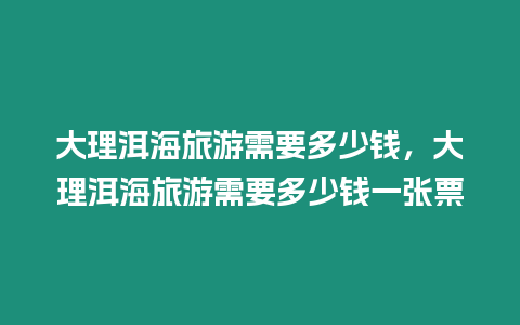 大理洱海旅游需要多少錢，大理洱海旅游需要多少錢一張票