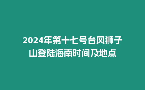 2024年第十七號臺風(fēng)獅子山登陸海南時間及地點