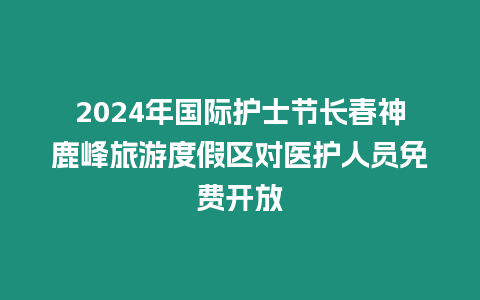 2024年國際護(hù)士節(jié)長春神鹿峰旅游度假區(qū)對(duì)醫(yī)護(hù)人員免費(fèi)開放
