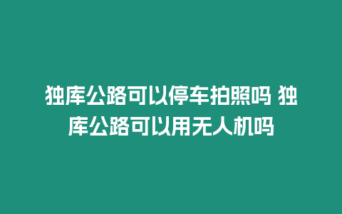 獨庫公路可以停車拍照嗎 獨庫公路可以用無人機嗎