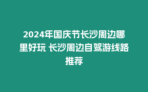 2024年國慶節長沙周邊哪里好玩 長沙周邊自駕游線路推薦