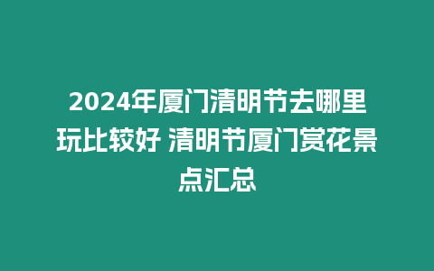 2024年廈門清明節去哪里玩比較好 清明節廈門賞花景點匯總