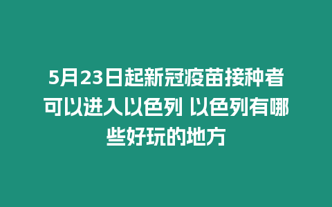 5月23日起新冠疫苗接種者可以進入以色列 以色列有哪些好玩的地方