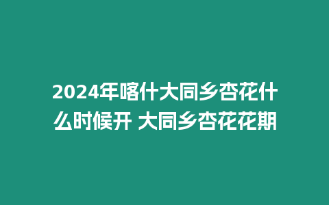 2024年喀什大同鄉杏花什么時候開 大同鄉杏花花期