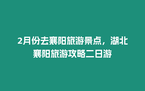 2月份去襄陽(yáng)旅游景點(diǎn)，湖北襄陽(yáng)旅游攻略二日游