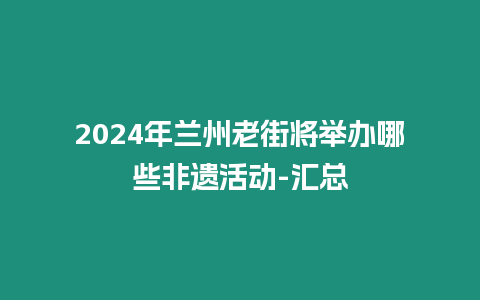2024年蘭州老街將舉辦哪些非遺活動-匯總