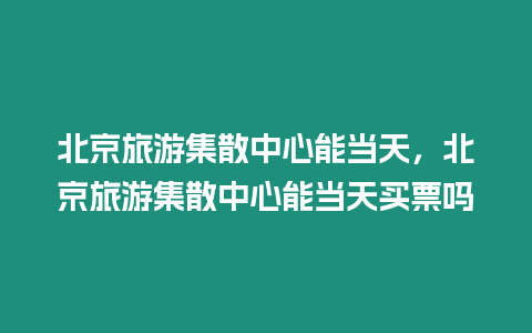 北京旅游集散中心能當(dāng)天，北京旅游集散中心能當(dāng)天買票嗎