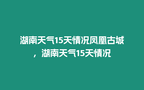 湖南天氣15天情況鳳凰古城，湖南天氣15天情況