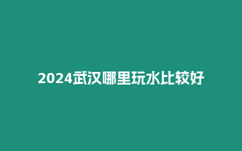 2024武漢哪里玩水比較好