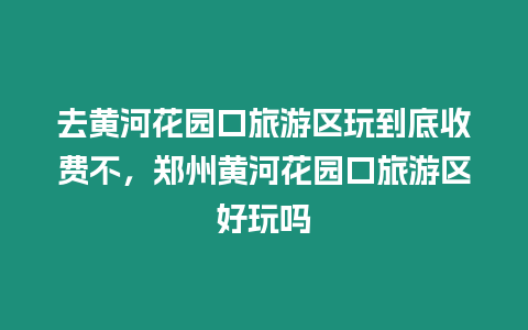 去黃河花園口旅游區(qū)玩到底收費(fèi)不，鄭州黃河花園口旅游區(qū)好玩嗎