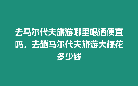 去馬爾代夫旅游哪里喝酒便宜嗎，去趟馬爾代夫旅游大概花多少錢