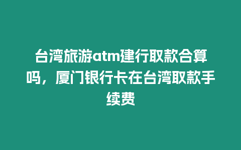 臺灣旅游atm建行取款合算嗎，廈門銀行卡在臺灣取款手續費