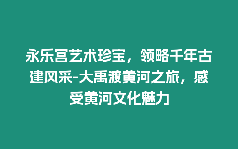 永樂宮藝術(shù)珍寶，領(lǐng)略千年古建風(fēng)采-大禹渡黃河之旅，感受黃河文化魅力