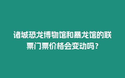 諸城恐龍博物館和暴龍館的聯票門票價格會變動嗎？