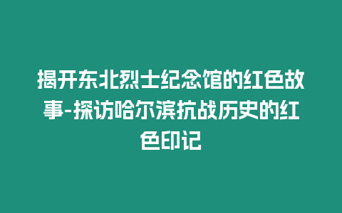 揭開東北烈士紀念館的紅色故事-探訪哈爾濱抗戰歷史的紅色印記
