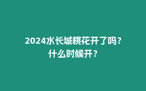 2024水長城桃花開了嗎？什么時候開？