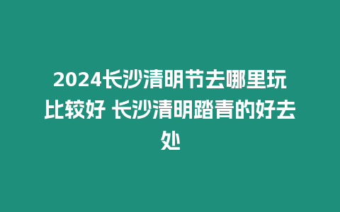 2024長沙清明節(jié)去哪里玩比較好 長沙清明踏青的好去處