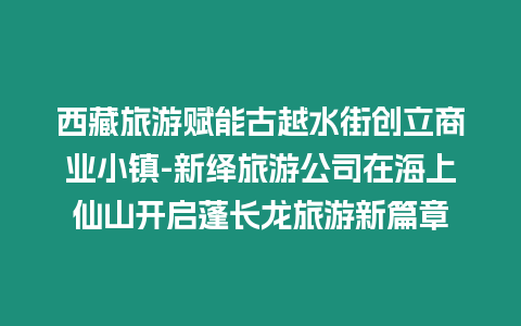 西藏旅游賦能古越水街創立商業小鎮-新繹旅游公司在海上仙山開啟蓬長龍旅游新篇章