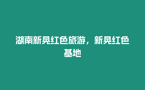 湖南新晃紅色旅游，新晃紅色基地