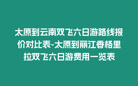 太原到云南雙飛六日游路線報價對比表-太原到麗江香格里拉雙飛六日游費用一覽表