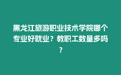 黑龍江旅游職業(yè)技術學院哪個專業(yè)好就業(yè)？教職工數(shù)量多嗎？