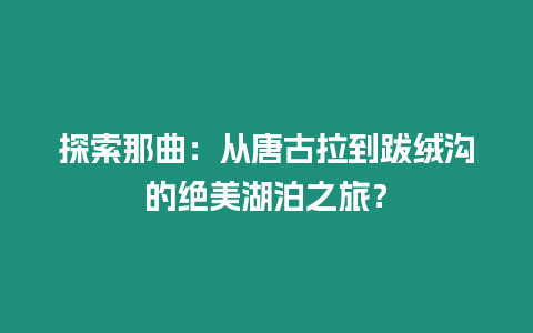 探索那曲：從唐古拉到跋絨溝的絕美湖泊之旅？