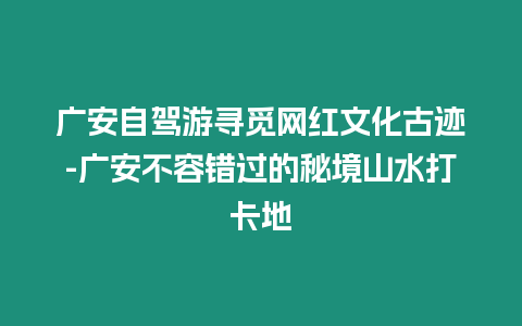 廣安自駕游尋覓網紅文化古跡-廣安不容錯過的秘境山水打卡地