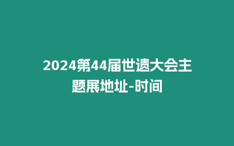 2024第44屆世遺大會主題展地址-時(shí)間