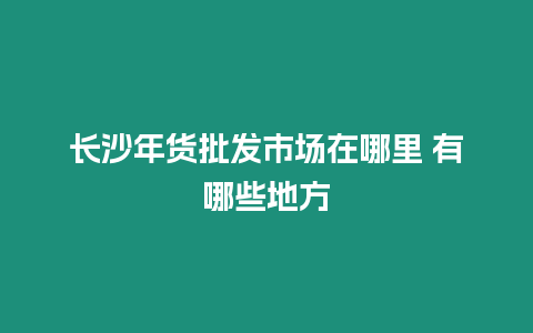 長沙年貨批發市場在哪里 有哪些地方