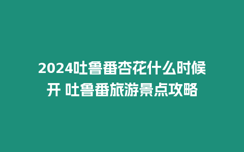 2024吐魯番杏花什么時候開 吐魯番旅游景點攻略