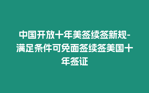 中國開放十年美簽續(xù)簽新規(guī)-滿足條件可免面簽續(xù)簽美國十年簽證