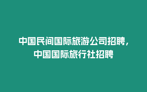中國民間國際旅游公司招聘，中國國際旅行社招聘